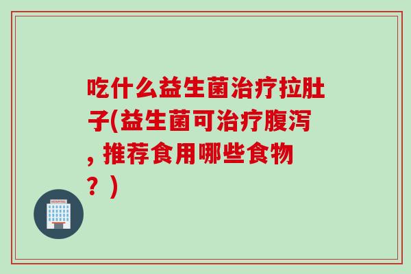 吃什么益生菌治疗拉肚子(益生菌可治疗腹泻, 推荐食用哪些食物？)