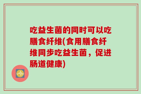 吃益生菌的同时可以吃膳食纤维(食用膳食纤维同步吃益生菌，促进肠道健康)