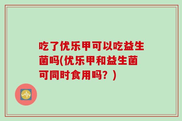 吃了优乐甲可以吃益生菌吗(优乐甲和益生菌可同时食用吗？)