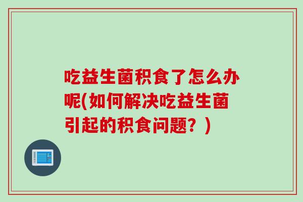 吃益生菌积食了怎么办呢(如何解决吃益生菌引起的积食问题？)