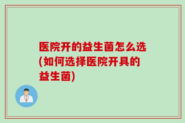 医院开的益生菌怎么选(如何选择医院开具的益生菌)