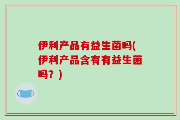 伊利产品有益生菌吗(伊利产品含有有益生菌吗？)