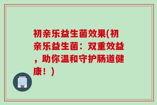 初亲乐益生菌效果(初亲乐益生菌：双重效益，助你温和守护肠道健康！)