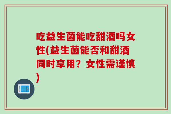 吃益生菌能吃甜酒吗女性(益生菌能否和甜酒同时享用？女性需谨慎)