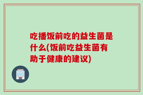 吃播饭前吃的益生菌是什么(饭前吃益生菌有助于健康的建议)