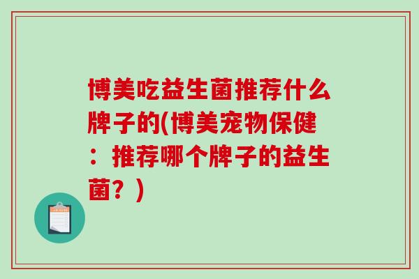博美吃益生菌推荐什么牌子的(博美宠物保健：推荐哪个牌子的益生菌？)