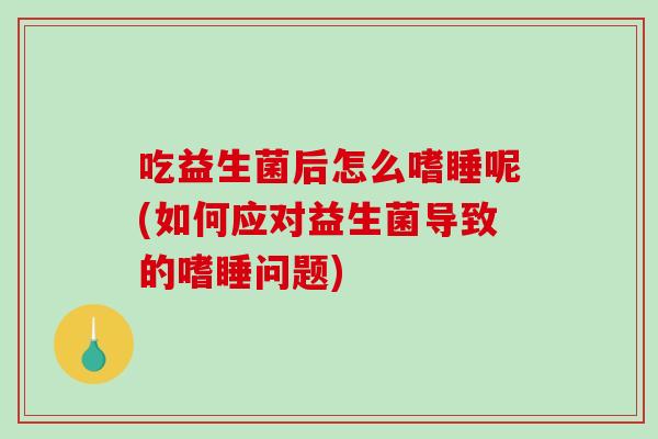 吃益生菌后怎么嗜睡呢(如何应对益生菌导致的嗜睡问题)