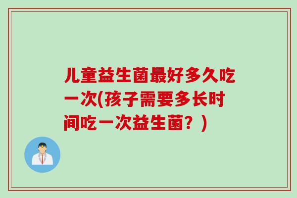 儿童益生菌最好多久吃一次(孩子需要多长时间吃一次益生菌？)