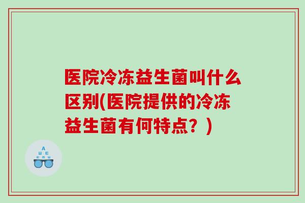医院冷冻益生菌叫什么区别(医院提供的冷冻益生菌有何特点?) 医院冷冻益生菌叫什么区别(医院提供的冷冻益生菌有何特点?)