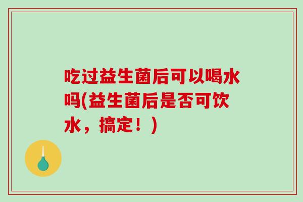 吃过益生菌后可以喝水吗(益生菌后是否可饮水，搞定！)