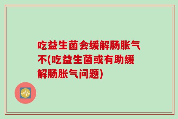 吃益生菌会缓解肠不(吃益生菌或有助缓解肠问题) 吃益生菌会缓解肠不(吃益生菌或有助缓解肠问题)