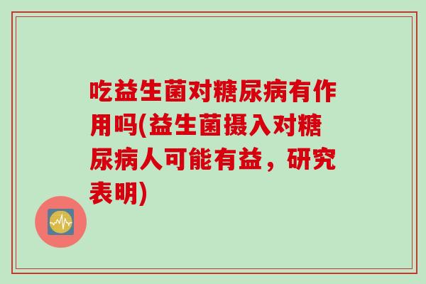 吃益生菌对糖尿病有作用吗(益生菌摄入对糖尿病人可能有益，研究表明)