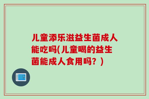 儿童添乐滋益生菌成人能吃吗(儿童喝的益生菌能成人食用吗？)
