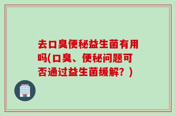 去口臭便秘益生菌有用吗(口臭、便秘问题可否通过益生菌缓解？)