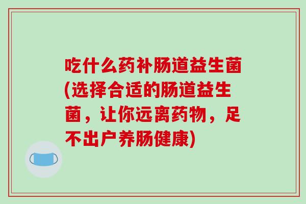 吃什么药补肠道益生菌(选择合适的肠道益生菌，让你远离药物，足不出户养肠健康)