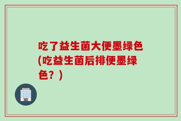 吃了益生菌大便墨绿色(吃益生菌后排便墨绿色？)