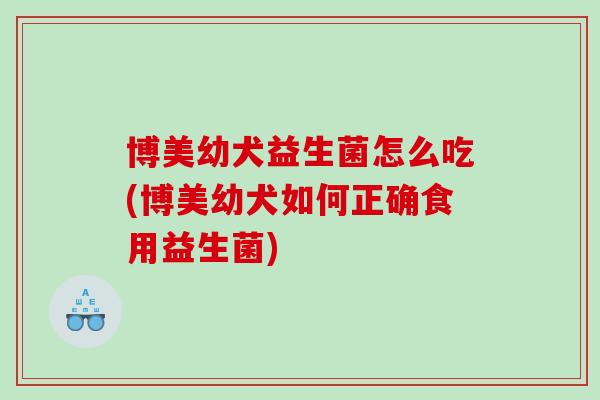 博美幼犬益生菌怎么吃(博美幼犬如何正确食用益生菌)