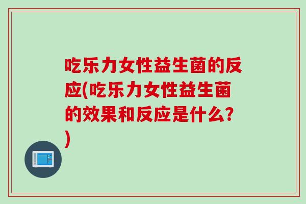 吃乐力女性益生菌的反应(吃乐力女性益生菌的效果和反应是什么？)