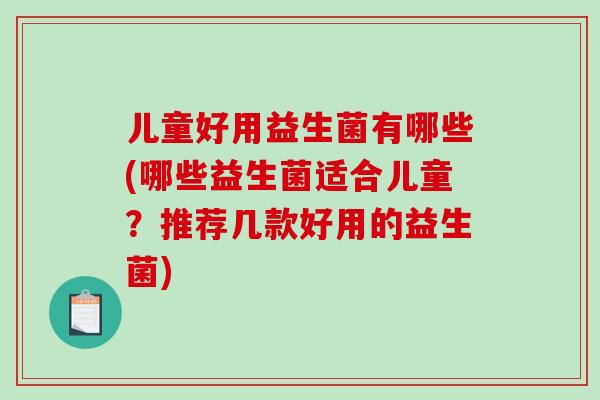 儿童好用益生菌有哪些(哪些益生菌适合儿童?推荐几款好用的益生菌) 儿童好用益生菌有哪些(哪些益生菌适合儿童?推荐几款好用的益生菌)
