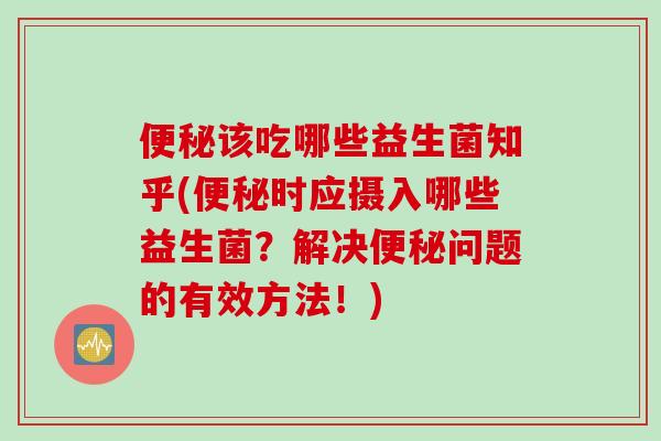 便秘该吃哪些益生菌知乎(便秘时应摄入哪些益生菌？解决便秘问题的有效方法！)