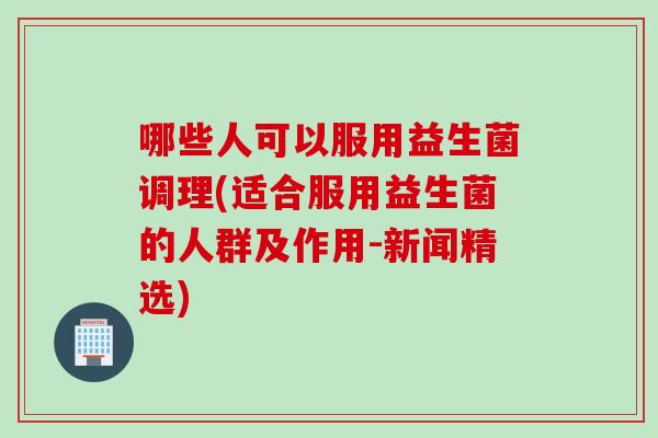 哪些人可以服用益生菌调理(适合服用益生菌的人群及作用-新闻精选)