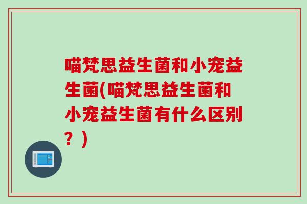 喵梵思益生菌和小宠益生菌(喵梵思益生菌和小宠益生菌有什么区别？)