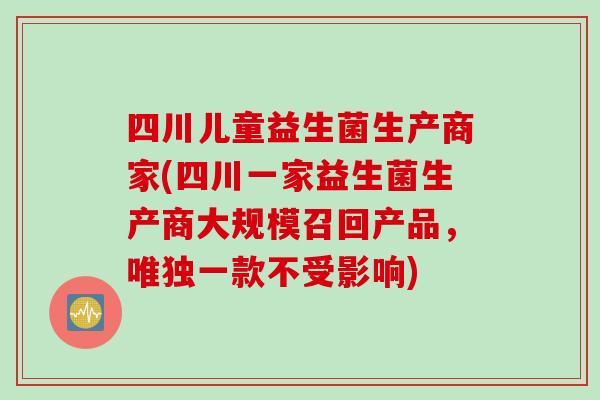 四川儿童益生菌生产商家(四川一家益生菌生产商大规模召回产品，唯独一款不受影响)
