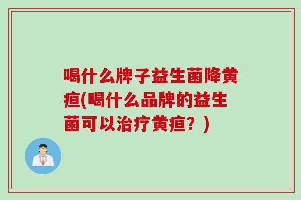 喝什么牌子益生菌降黄疸(喝什么品牌的益生菌可以治疗黄疸？)