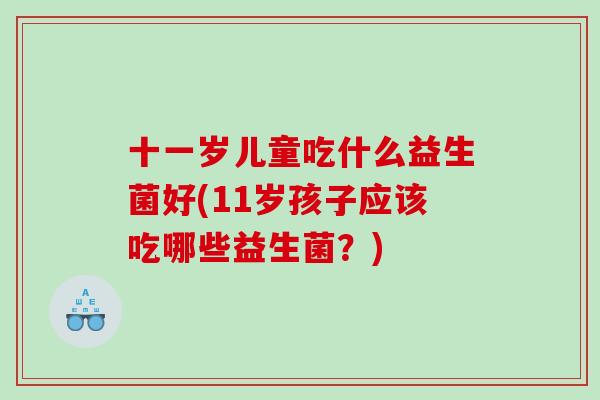 十一岁儿童吃什么益生菌好(11岁孩子应该吃哪些益生菌？)