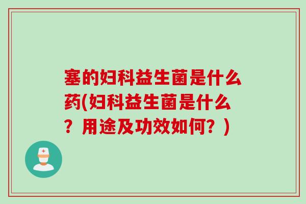 塞的妇科益生菌是什么药(妇科益生菌是什么？用途及功效如何？)