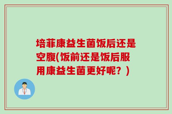 培菲康益生菌饭后还是空腹(饭前还是饭后服用康益生菌更好呢？)
