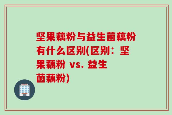 坚果藕粉与益生菌藕粉有什么区别(区别：坚果藕粉 vs. 益生菌藕粉)