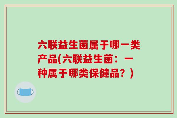 六联益生菌属于哪一类产品(六联益生菌：一种属于哪类保健品？)