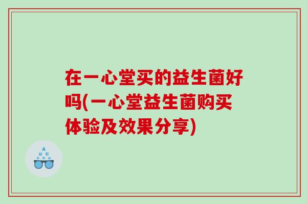 在一心堂买的益生菌好吗(一心堂益生菌购买体验及效果分享)