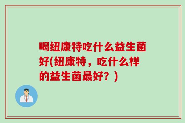 喝纽康特吃什么益生菌好(纽康特，吃什么样的益生菌最好？)