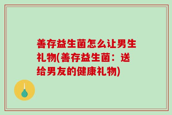 善存益生菌怎么让男生礼物(善存益生菌：送给男友的健康礼物)