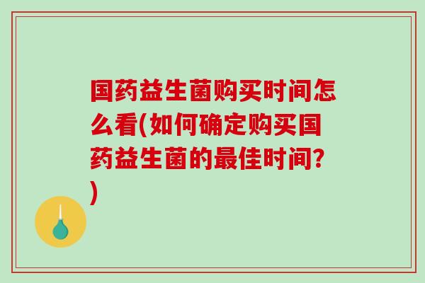 国药益生菌购买时间怎么看(如何确定购买国药益生菌的最佳时间？)