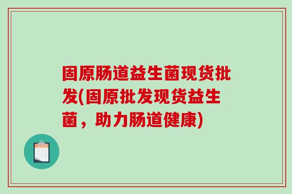固原肠道益生菌现货批发(固原批发现货益生菌，助力肠道健康)