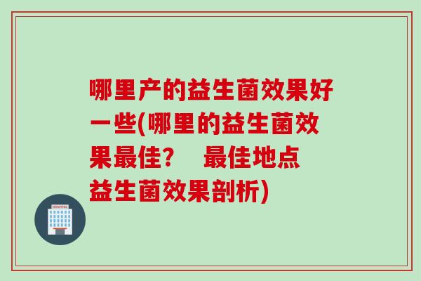 哪里产的益生菌效果好一些(哪里的益生菌效果最佳？  最佳地点益生菌效果剖析)