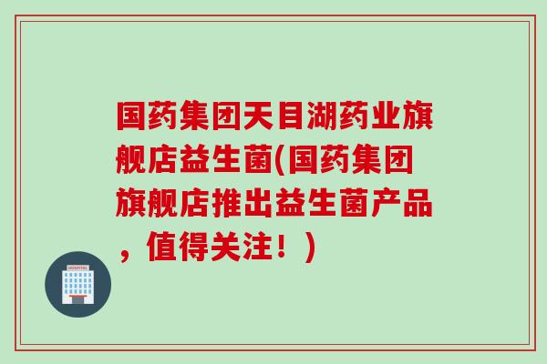 国药集团天目湖药业旗舰店益生菌(国药集团旗舰店推出益生菌产品，值得关注！)