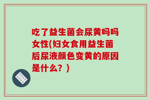吃了益生菌会尿黄吗吗女性(妇女食用益生菌后尿液颜色变黄的原因是什么？)