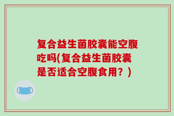 复合益生菌胶囊能空腹吃吗(复合益生菌胶囊是否适合空腹食用？)