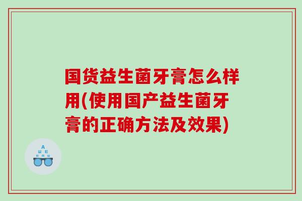 国货益生菌牙膏怎么样用(使用国产益生菌牙膏的正确方法及效果)