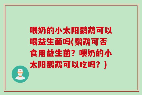 喂奶的小太阳鹦鹉可以喂益生菌吗(鹦鹉可否食用益生菌？喂奶的小太阳鹦鹉可以吃吗？)