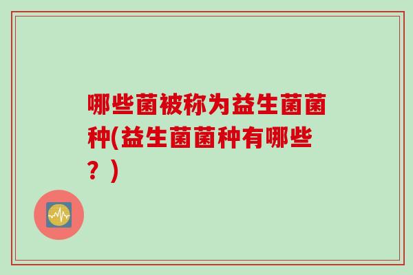 哪些菌被称为益生菌菌种(益生菌菌种有哪些?) 哪些菌被称为益生菌菌种(益生菌菌种有哪些?)