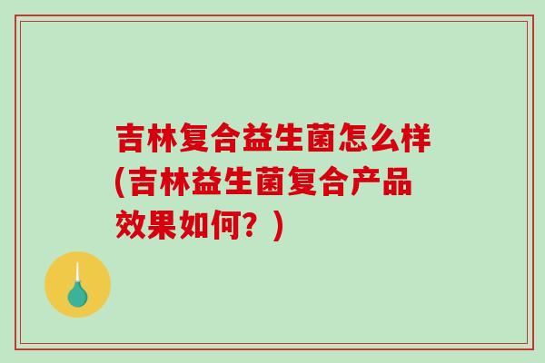 吉林复合益生菌怎么样(吉林益生菌复合产品效果如何？)