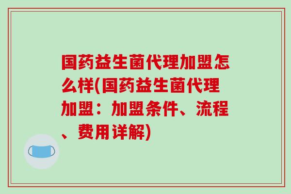 国药益生菌代理加盟怎么样(国药益生菌代理加盟：加盟条件、流程、费用详解)