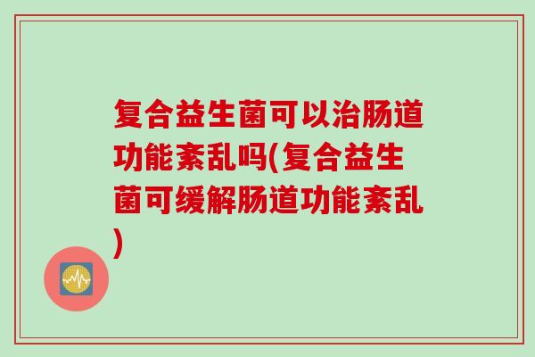 复合益生菌可以治肠道功能紊乱吗(复合益生菌可缓解肠道功能紊乱)