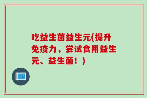 吃益生菌益生元(提升免疫力，尝试食用益生元、益生菌！)