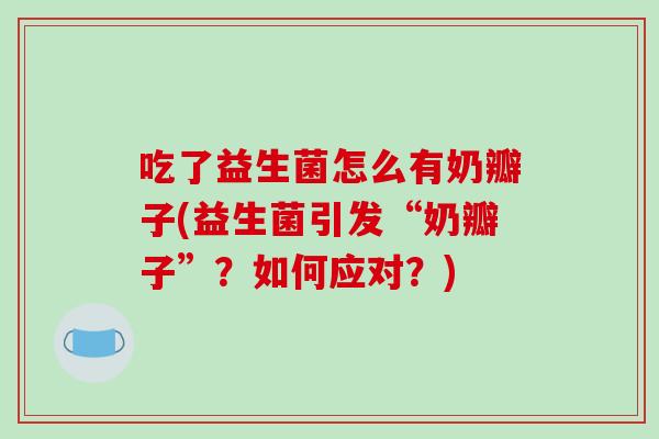 吃了益生菌怎么有奶瓣子(益生菌引发“奶瓣子”？如何应对？)